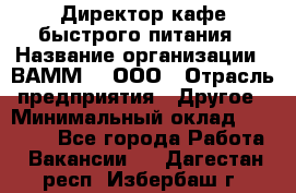 Директор кафе быстрого питания › Название организации ­ ВАММ  , ООО › Отрасль предприятия ­ Другое › Минимальный оклад ­ 45 000 - Все города Работа » Вакансии   . Дагестан респ.,Избербаш г.